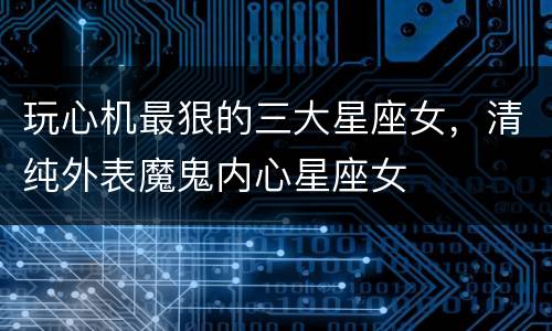玩心机最狠的三大星座女，清纯外表魔鬼内心星座女