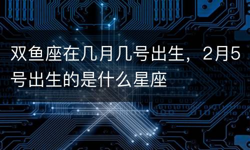 双鱼座在几月几号出生，2月5号出生的是什么星座