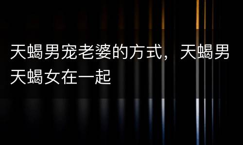 天蝎男宠老婆的方式，天蝎男天蝎女在一起