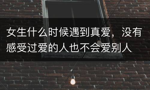 女生什么时候遇到真爱，没有感受过爱的人也不会爱别人