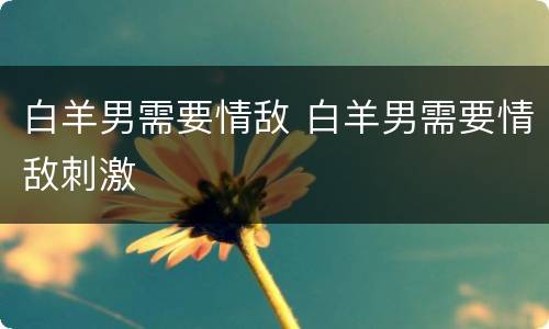 白羊男需要情敌 白羊男需要情敌刺激