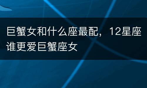 巨蟹女和什么座最配，12星座谁更爱巨蟹座女