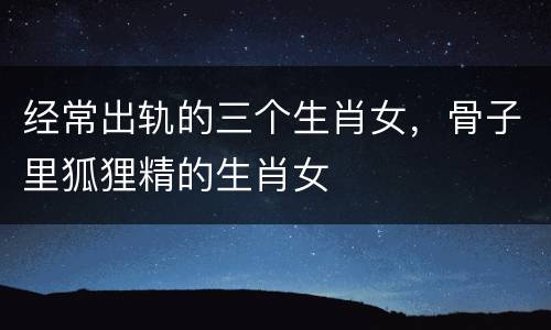 经常出轨的三个生肖女，骨子里狐狸精的生肖女