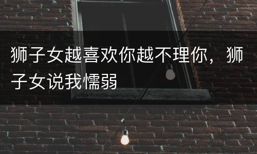 狮子女越喜欢你越不理你，狮子女说我懦弱
