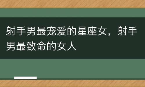 射手男最宠爱的星座女，射手男最致命的女人