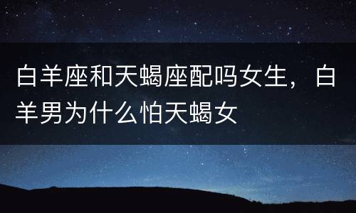 白羊座和天蝎座配吗女生，白羊男为什么怕天蝎女