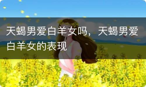 天蝎男爱白羊女吗，天蝎男爱白羊女的表现