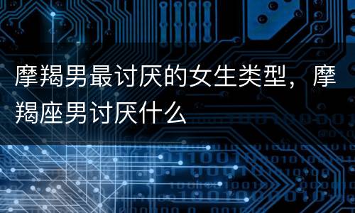 摩羯男最讨厌的女生类型，摩羯座男讨厌什么