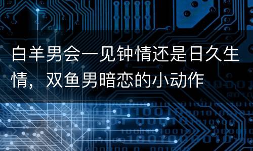白羊男会一见钟情还是日久生情，双鱼男暗恋的小动作