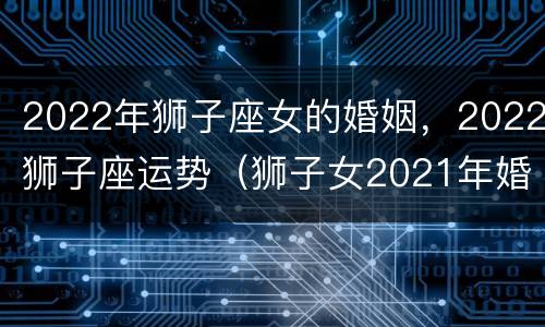 2022年狮子座女的婚姻，2022狮子座运势（狮子女2021年婚姻运势）