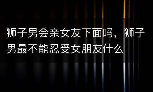狮子男会亲女友下面吗，狮子男最不能忍受女朋友什么