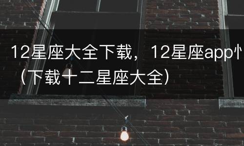 12星座大全下载，12星座app忄（下载十二星座大全）