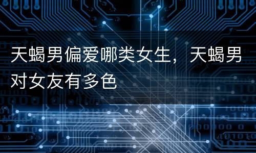 天蝎男偏爱哪类女生，天蝎男对女友有多色