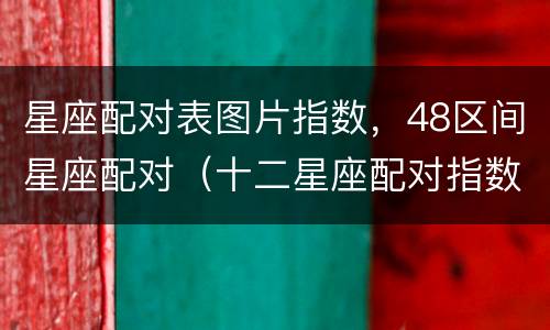 星座配对表图片指数，48区间星座配对（十二星座配对指数表格）