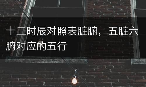 十二时辰对照表脏腑，五脏六腑对应的五行