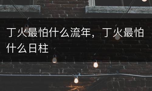 丁火最怕什么流年，丁火最怕什么日柱