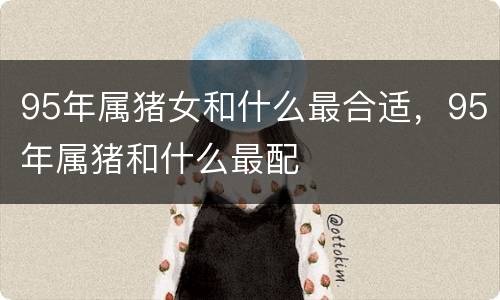 95年属猪女和什么最合适，95年属猪和什么最配
