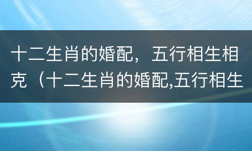 十二生肖的婚配，五行相生相克（十二生肖的婚配,五行相生相克）