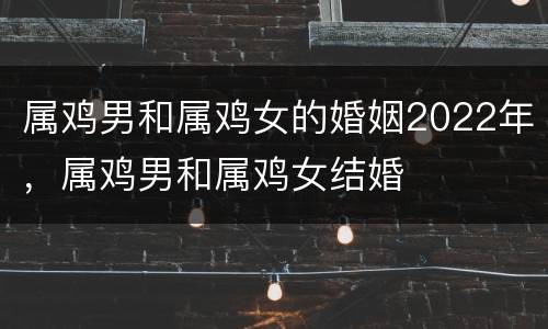 属鸡男和属鸡女的婚姻2022年，属鸡男和属鸡女结婚