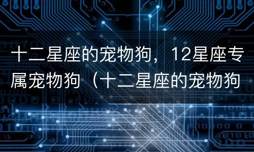 十二星座的宠物狗，12星座专属宠物狗（十二星座的宠物狗,12星座专属宠物狗是什么）