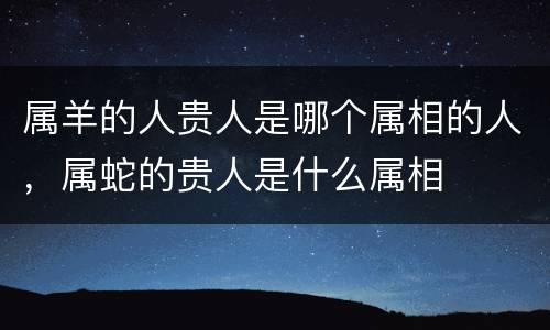 属羊的人贵人是哪个属相的人，属蛇的贵人是什么属相