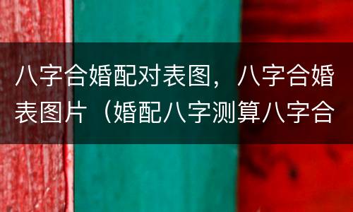 八字合婚配对表图，八字合婚表图片（婚配八字测算八字合婚表）