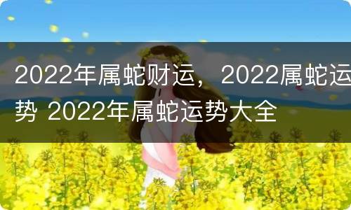 2022年属蛇财运，2022属蛇运势 2022年属蛇运势大全