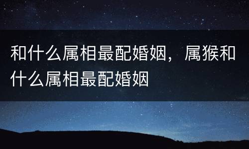 和什么属相最配婚姻，属猴和什么属相最配婚姻