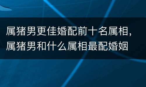 属猪男更佳婚配前十名属相，属猪男和什么属相最配婚姻