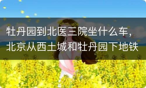 牡丹园到北医三院坐什么车，北京从西土城和牡丹园下地铁走到北医三院大约要