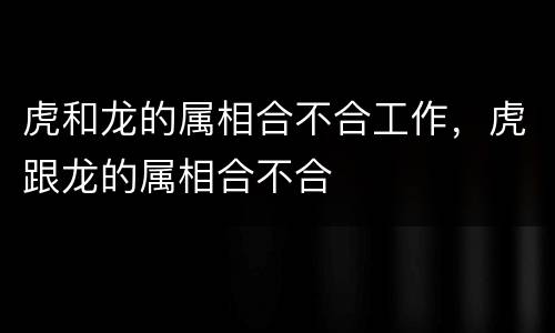 虎和龙的属相合不合工作，虎跟龙的属相合不合
