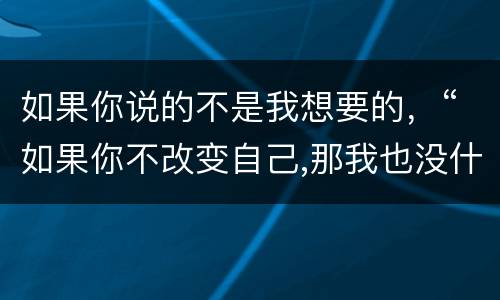 如果你说的不是我想要的，“如果你不改变自己,那我也没什么好说的我们还是