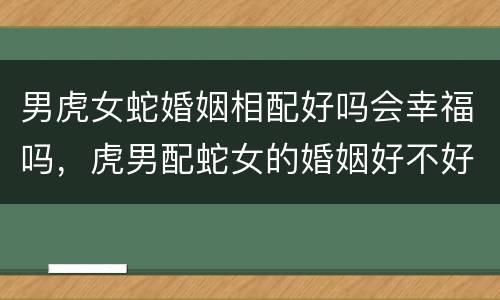 男虎女蛇婚姻相配好吗会幸福吗，虎男配蛇女的婚姻好不好