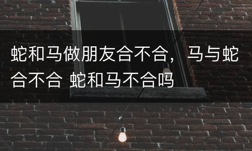 蛇和马做朋友合不合，马与蛇合不合 蛇和马不合吗