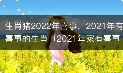 生肖猪2022年喜事，2021年有喜事的生肖（2021年家有喜事的生肖）