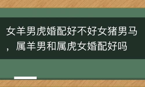 女羊男虎婚配好不好女猪男马，属羊男和属虎女婚配好吗