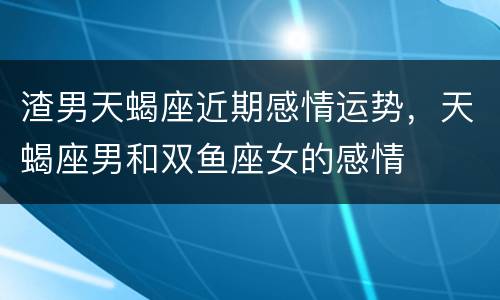 渣男天蝎座近期感情运势，天蝎座男和双鱼座女的感情