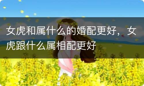 女虎和属什么的婚配更好，女虎跟什么属相配更好