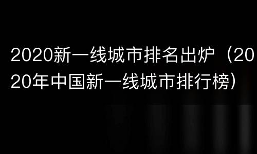2020新一线城市排名出炉（2020年中国新一线城市排行榜）