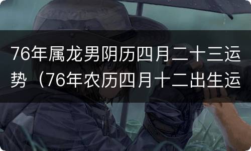 76年属龙男阴历四月二十三运势（76年农历四月十二出生运势如何）
