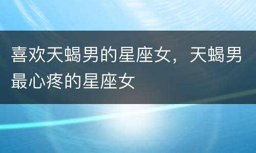 喜欢天蝎男的星座女，天蝎男最心疼的星座女