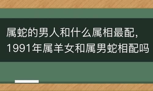 属蛇的男人和什么属相最配，1991年属羊女和属男蛇相配吗 1