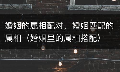 婚姻的属相配对，婚姻匹配的属相（婚姻里的属相搭配）