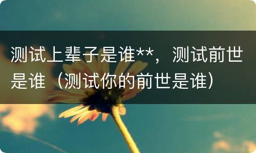 测试上辈子是谁**，测试前世是谁（测试你的前世是谁）