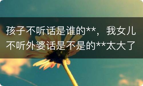 孩子不听话是谁的**，我女儿不听外婆话是不是的**太大了