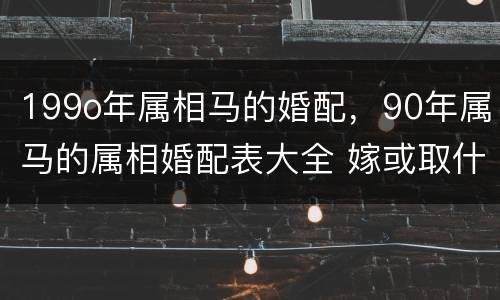 199o年属相马的婚配，90年属马的属相婚配表大全 嫁或取什么属相的人