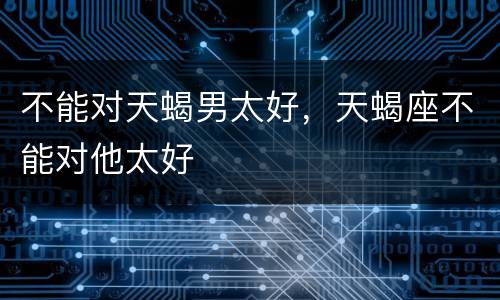 不能对天蝎男太好，天蝎座不能对他太好