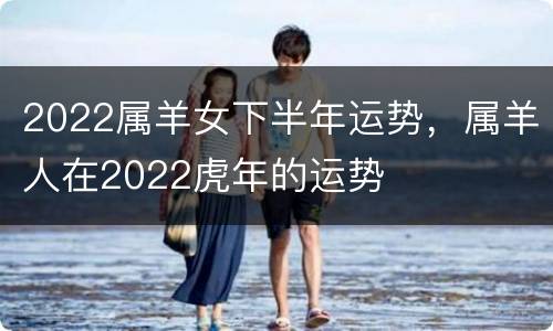 2022属羊女下半年运势，属羊人在2022虎年的运势