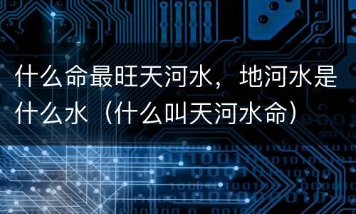 什么命最旺天河水，地河水是什么水（什么叫天河水命）
