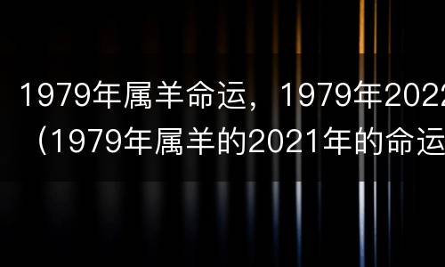 1979年属羊命运，1979年2022（1979年属羊的2021年的命运）